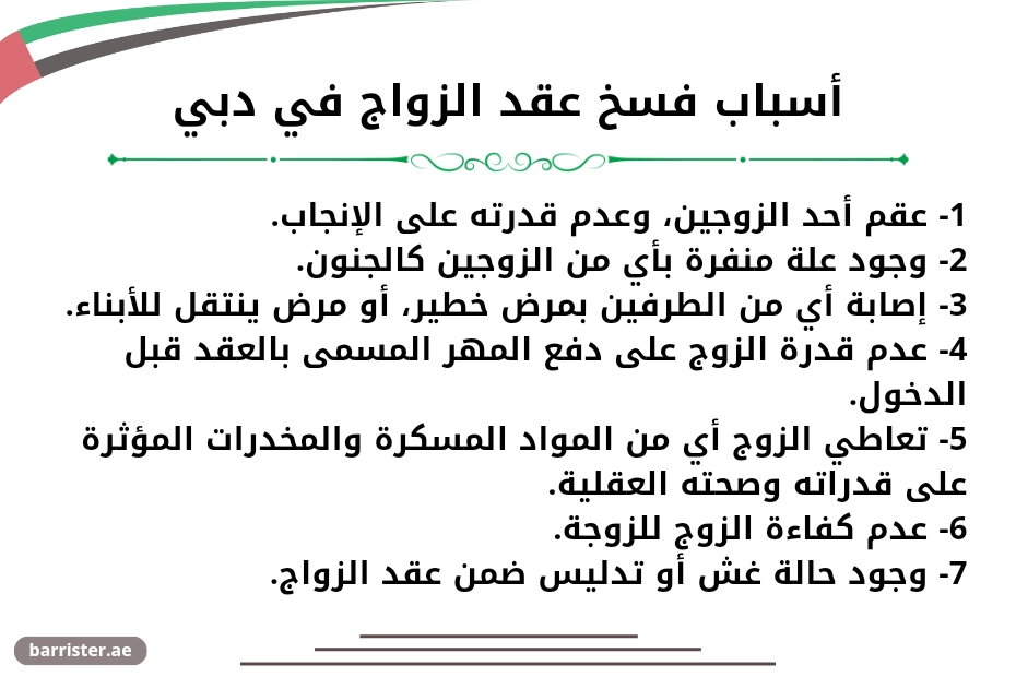 أسباب فسخ عقد الزواج في دبي. 1- عقم أحد الزوجين، وعدم قدرته على الإنجاب. 2- وجود علة منفرة بأي من الزوجين كالجنون. 3- إصابة أي من الطرفين بمرض خطير، أو مرض ينتقل للأبناء. 4- عدم قدرة الزوج على دفع المهر المسمى بالعقد قبل الدخول. 5- تعاطي الزوج أي من المواد المسكرة والمخدرات المؤثرة على قدراته وصحته العقلية. 6- عدم كفاءة الزوج للزوجة. 7- وجود حالة غش أو تدليس ضمن عقد الزواج.